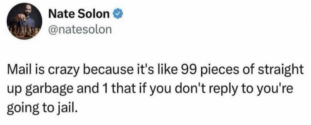 Mail is crazy because it's like 99 pieces of straight up garbage and 1 that if you don't reply to you're going to jail.