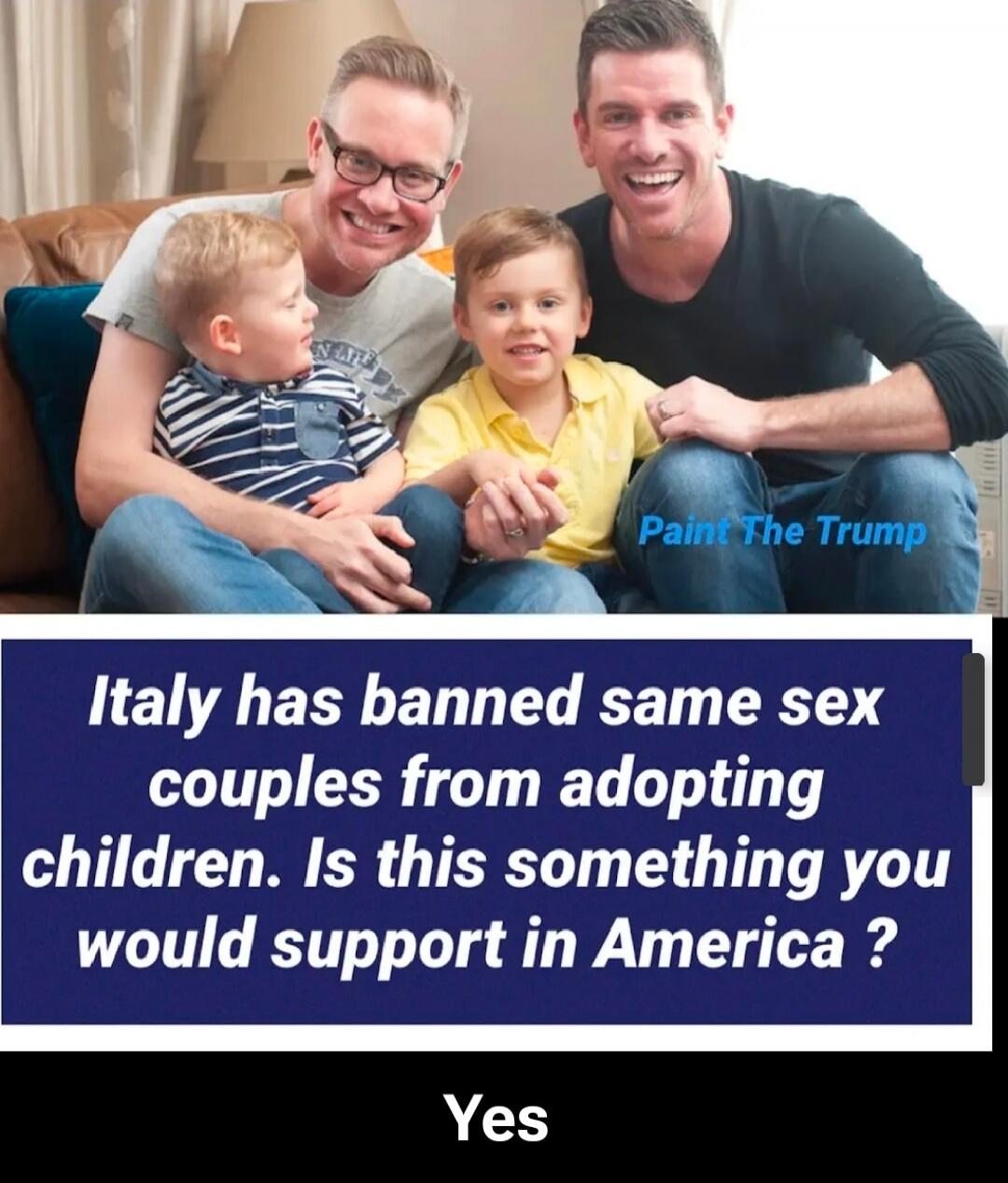 Italy has banned same sex couples from adopting children. Is this something you would support in America ? Yes