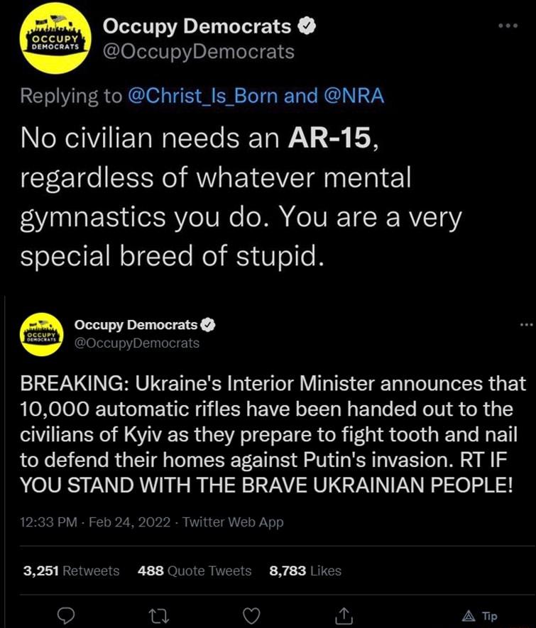 hM Occupy Democrats u OccupyDemocrats Replying to Christ_Is_Born and NRA No civilian needs an AR 15 regardless of whatever mental gymnastics you do You are a very special breed of stupid BREAKING Ukraines Interior Minister announces that 10000 automatic rifles have been handed out to the civilians of Kyiv as they prepare to fight tooth and nail to defend their homes against Putins invasion RT IF Y