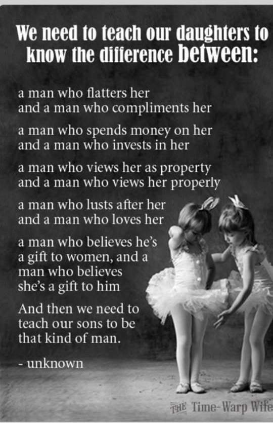 We need to teach our daughters to Kknow the diiference between a man who flatters her and a man who compliments her a man who spends money on her ERGEREDRRY LRGN T a man who views her as property and a man who views her properly a man who lusts after her ZhS and a man who loves her a man who believes hes a gift to women and a INENRY N IETE shes a gift to him And then we need to teach our sons to b