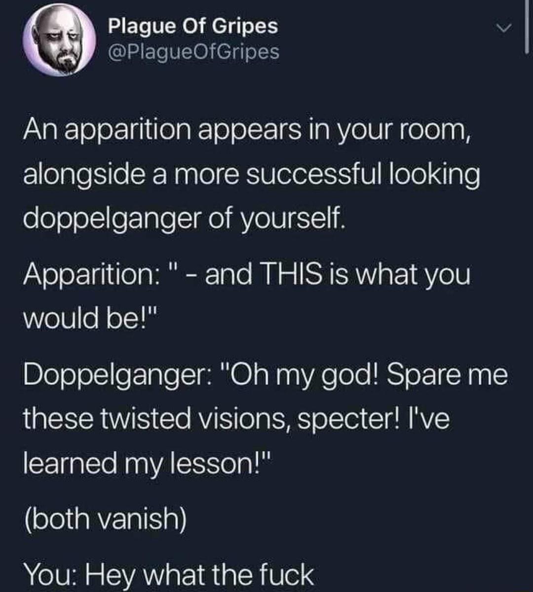 5 Plague Of Gripes v PlagueOfGripes An apparition appears in your room alongside a more successful looking doppelganger of yourself Apparition and THIS is what you would be Doppelganger Oh my god Spare me these twisted visions specter Ive learned my lesson both vanish You Hey what the fuck