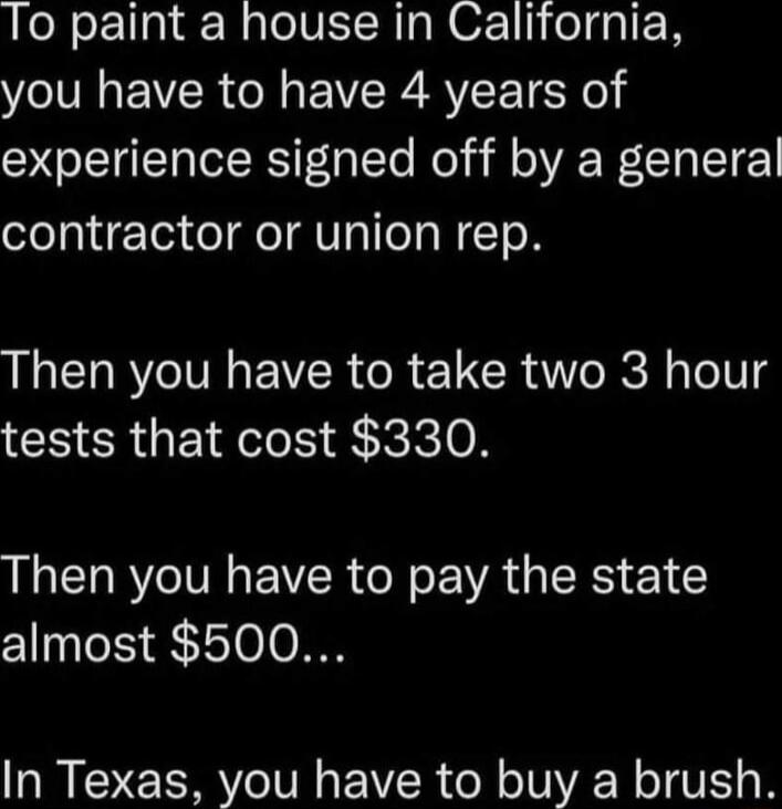 To paint a house in California you have to have 4 years of experience signed off by a general contractor or union rep Then you have to take two 3 hour tests that cost 330 Then you have to pay the state almost 500 In Texas you have to buy a brush