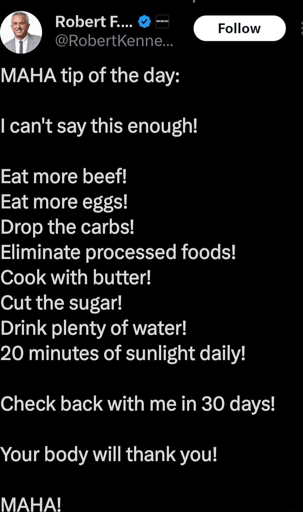 23 T2 SR 0 RobertKenne MAHA tip of the day cant say this enough Eat more beef Eat more eggs Drop the carbs Eliminate processed foods Cook with butter Cut the sugar Drink plenty of water 20 minutes of sunlight daily Check back with me in 30 days e TTT g oTeTe A KU ETa QYo 1V MAHA