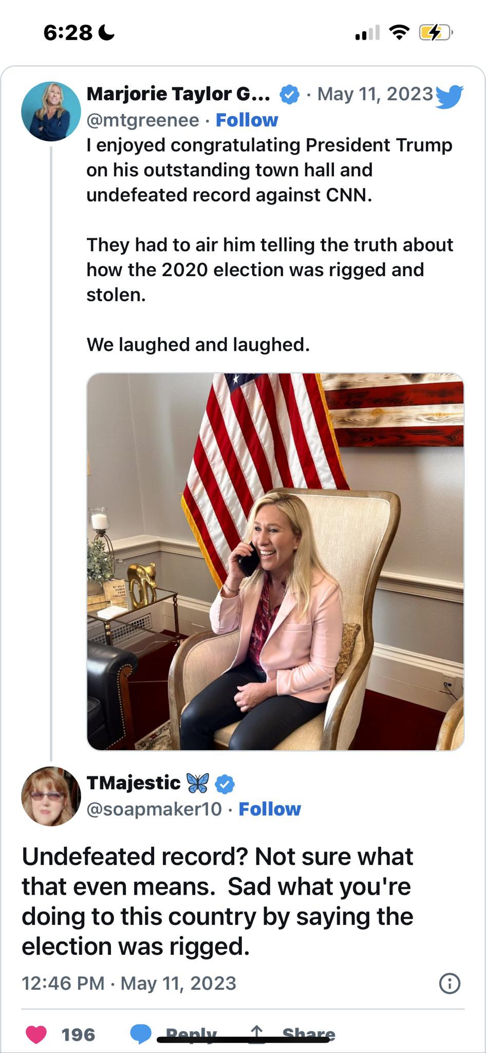 628 al T4 e Marjorie Taylor G May 11 2023 mtgreenee Follow enjoyed congratulating President Trump on his outstanding town hall and undefeated record against CNN They had to air him telling the truth about how the 2020 election was rigged and stolen We laughed and laughed TMajestic 3 soapmaker10 Follow Undefeated record Not sure what that even means Sad what youre doing to this country by saying th