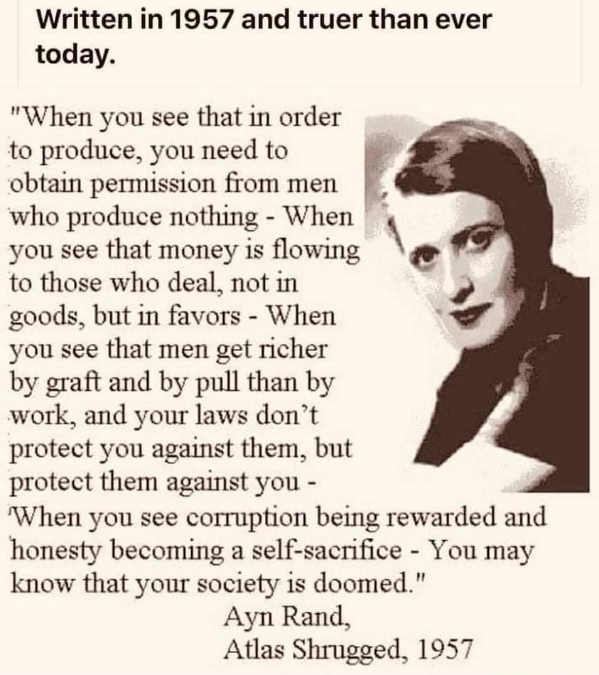 Written in 1957 and truer than ever today When you see that in order to produce you need to obtain permission from men F who produce nothing When you see that money is flowing to those who deal not in goods but in favors When you see that men get richer by graft and by pull than by work and your laws dont protect you against them but protect them against you When you see corruption being rewarded 