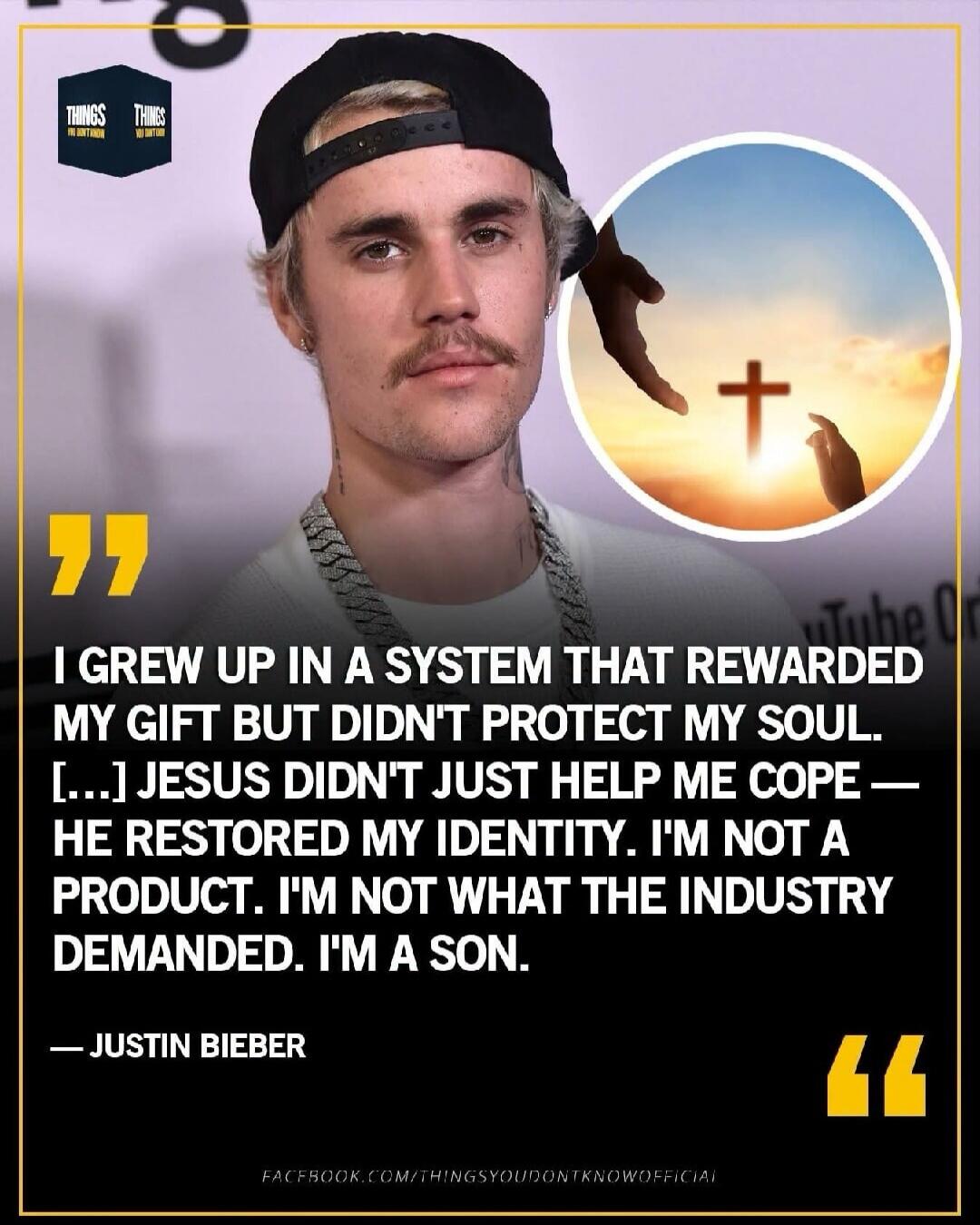 THINGS YOU DON'T KNOW. I grew up in a system that rewarded my gift but didn't protect my soul. Jesus didn't just help me cope — He restored my identity. I'm not a product. I'm not what the industry demanded. I'm a son. — Justin Bieber. FACEBOOK.COM/THINGSYOUDONTKNOWOFFICIAL