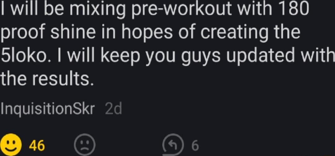 will be mixing pre workout with 180 proof shine in hopes of creating the 5loko will keep you guys updated with the results InquisitionSkr R 0