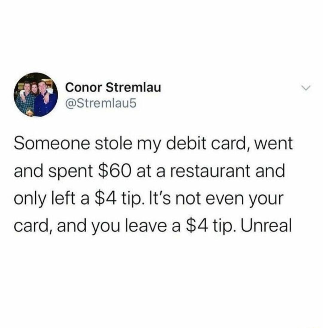 Conor Stremlau Stremlaus Someone stole my debit card went and spent 60 at a restaurant and only left a 4 tip Its not even your card and you leave a 4 tip Unreal