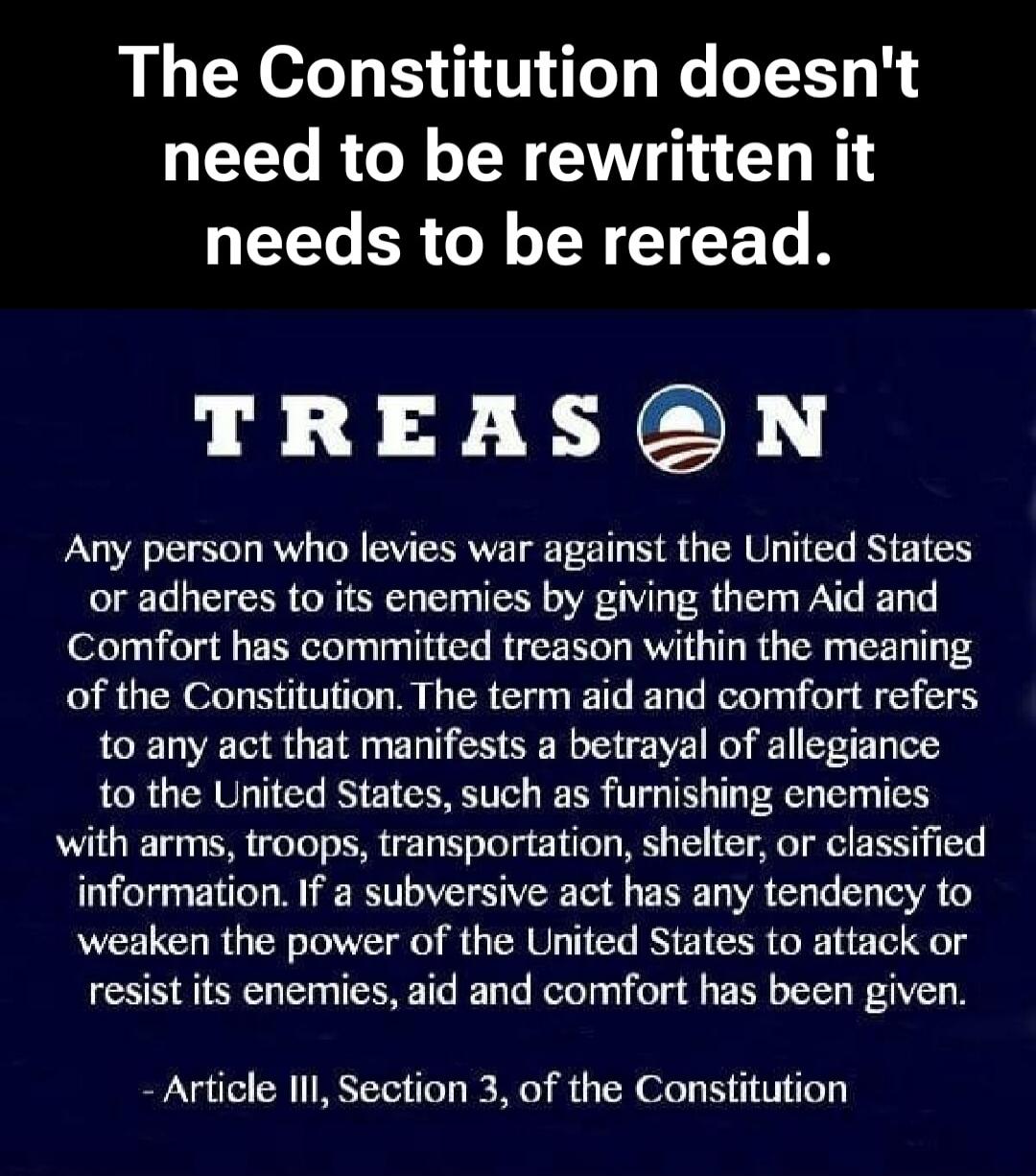 The Constitution doesn't need to be rewritten it needs to be reread. TREASON Any person who levies war against the United States or adheres to its enemies by giving them Aid and Comfort has committed treason within the meaning of the Constitution. The term aid and comfort refers to any act that manifests a betrayal of allegiance to the United State