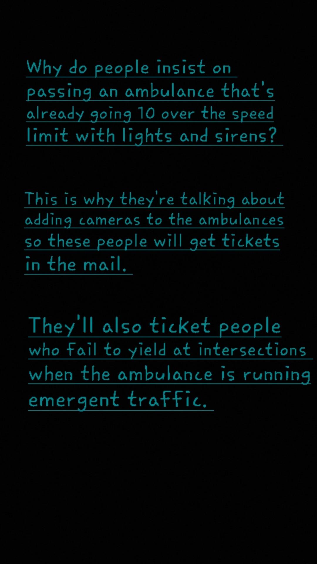 Why do people insist on passing an ambulance thats already going 10 over the speed limit with lights and sirens This is why theyre talking about adding comeras to the ambulances so these people will get tickets in the mail Theyll also ticket people who fail to yield at intersections when the ambulance is running emergent traftic