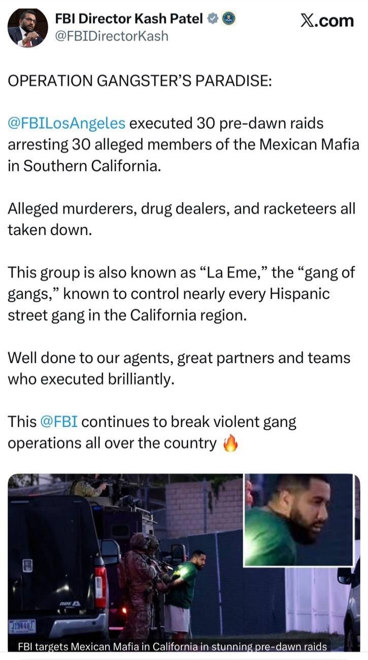 OPERATION GANGSTER'S PARADISE: FBILosAngeles executed 30 pre-dawn raids arresting 30 alleged members of the Mexican Mafia in Southern California. Alleged murderers, drug dealers, and racketeers all taken down. This group is also known as 
