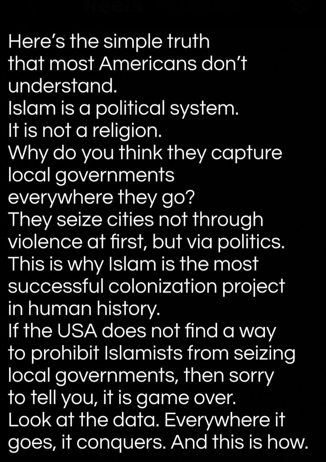 Here's the simple truth that most Americans don't understand. Islam is a political system. It is not a religion. Why do you think they capture local governments everywhere they go? They seize cities not through violence at first, but via politics. This is why Islam is the most successful colonization project in human history. If the USA does not fi