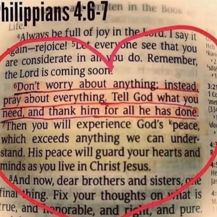 Philippians 4:6-7 Always be full of joy in the Lord. I say it again—rejoice! Let everyone see that you are considerate in all you do. Remember, the Lord is coming soon. Don't worry about anything; instead, pray about everything. Tell God what you need, and thank him for all he has done. Then you will experience God's peace, which exceeds anything w