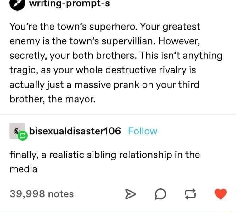 P riting prompt s Youre the towns superhero Your greatest enemy is the towns supervillian However secretly your both brothers This isnt anything tragic as your whole destructive rivalry is actually just a massive prank on your third brother the mayor JB bisexualdisasteri06 ollow finally a realistic sibling relationship in the media 39998 notes O 2 e