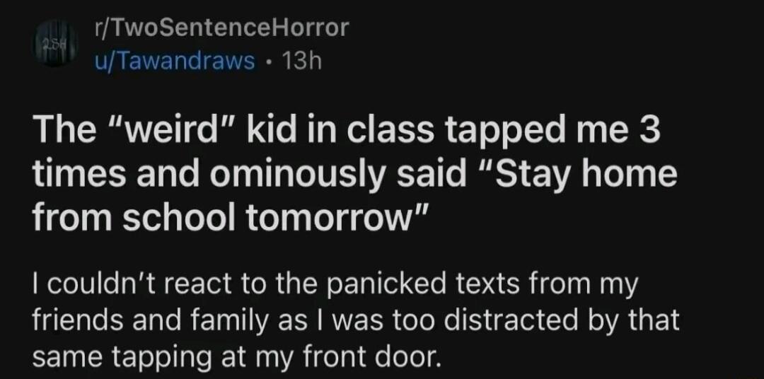 rTwoSentenceHorror uTawandraws 13h The weird kid in class tapped me 3 times and ominously said Stay home from school tomorrow couldnt react to the panicked texts from my RUCHGEERGREN I NERR Gl B CL R E N same tapping at my front door