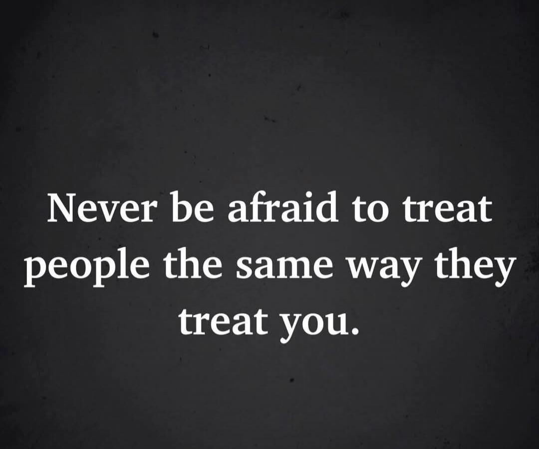 Never be afraid to treat people the same way they treat you.