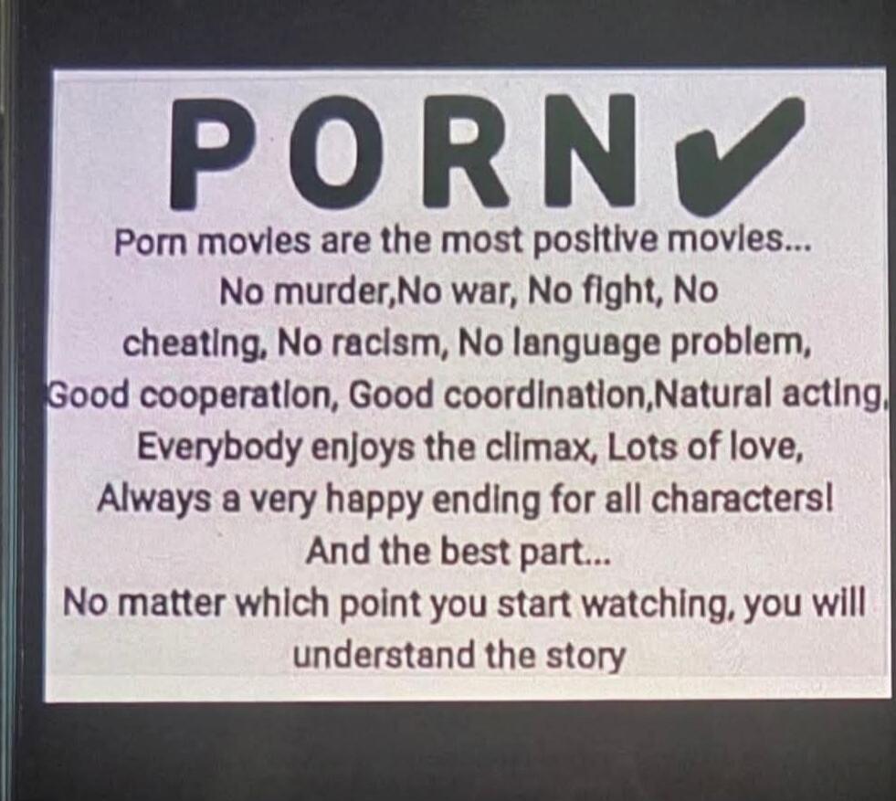 PORN ✔
Porn moves are the most positive moves...
No murder, No war, No fight, No cheating, No racism, No language problem,
Good cooperation, Good coordination, Natural acting,
Everybody enjoys the climax, Lots of love,
Always a very happy ending for all characters!
And the best part...
No matter which point you start watching, you will understand t