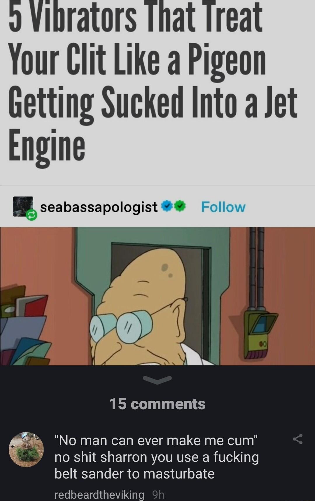 Your Clit Like a Pigeon Getting Sucked Into a Jet Engine seabassapologist e 020 R 15 comments F No man can ever make me cum no shit sharron you use a fucking BEIEENERCINERTTGELE redbeardtheviking