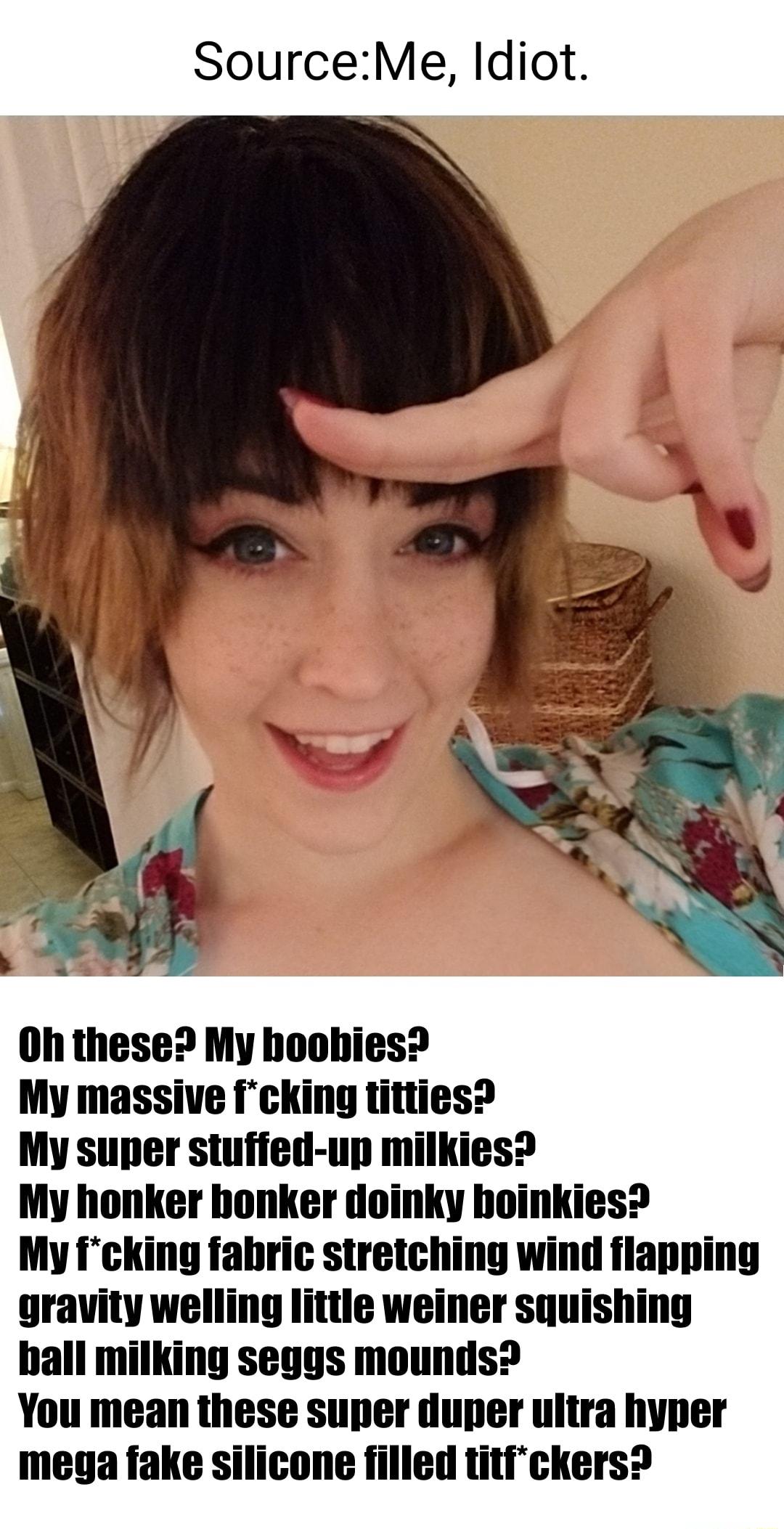 SourceMe Idiot Oh these My hoobies My massive Icking titties My super stufied up milkies My honker bonker doinky hoinkies My fcking fabric stretching wind flapping gravity welling littie weiner squishing ball milking seggs mounds You mean these super duper uitra hyper mega fake silicone filled titickers