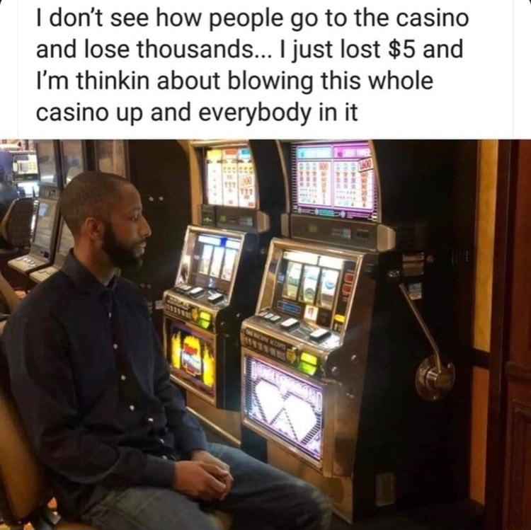 dont see how people go to the casino and lose thousands just lost 5 and Im thinkin about blowing this whole casino up and everybody in it