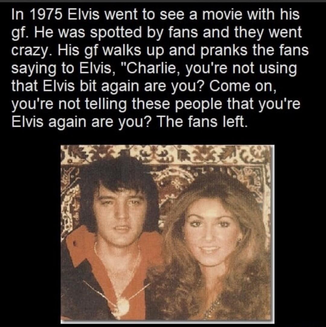 In 1975 Elvis went to see a movie with his gf. He was spotted by fans and they went crazy. His gf walks up and pranks the fans saying to Elvis, 
