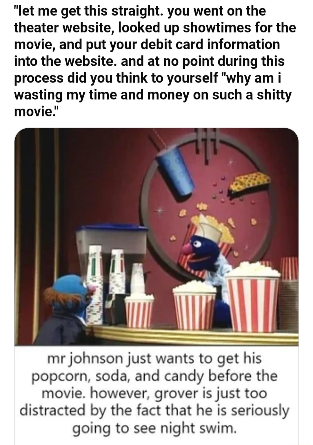 let me get this straight you went on the theater website looked up showtimes for the movie and put your debit card information into the website and at no point during this process did you think to yourself why am i wasting my time and money on such a shitty movie mr johnson just wants to get his popcorn soda and candy before the movie however grover is just too distracted by the fact that he is se