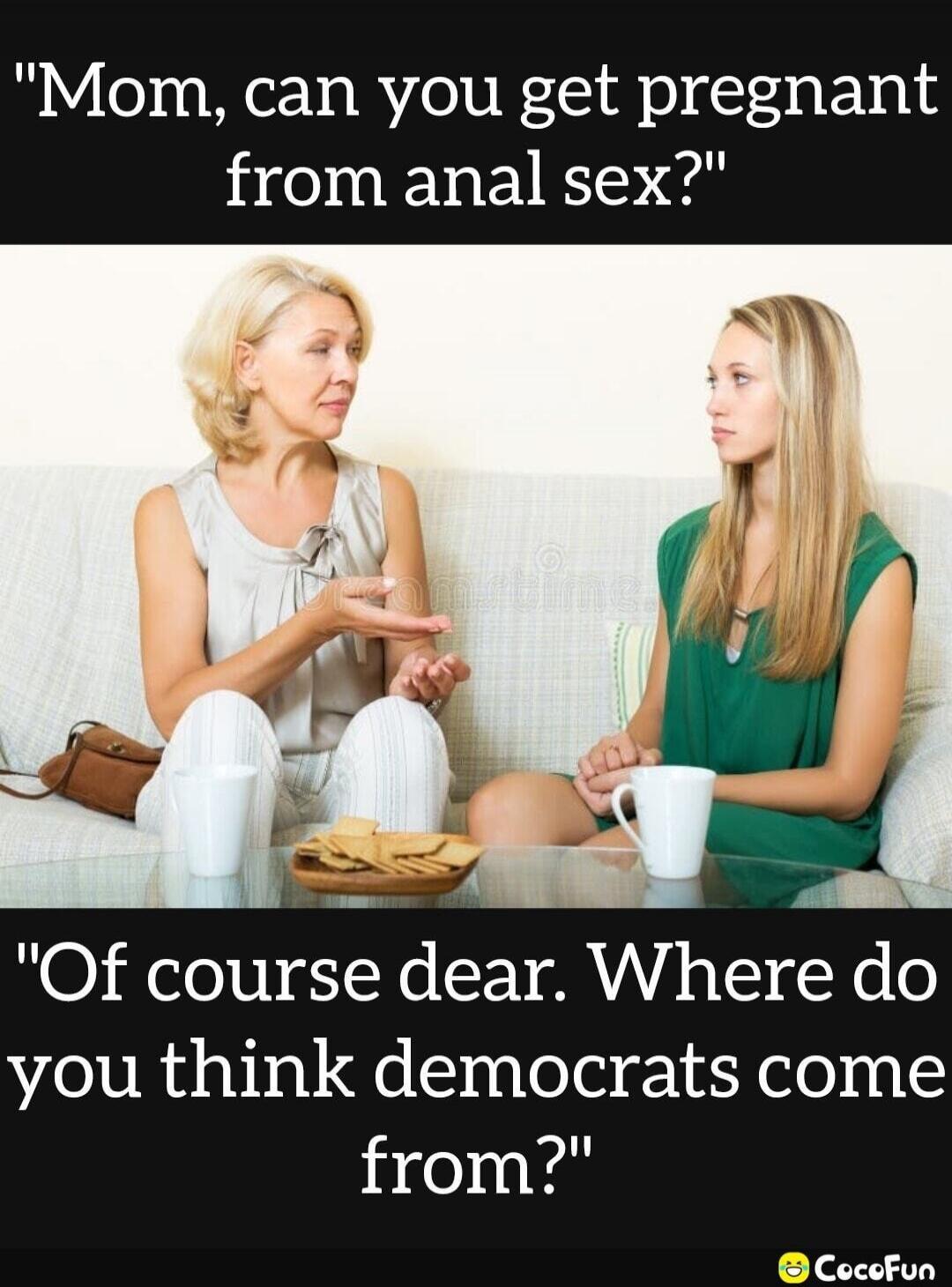 Mom, can you get pregnant from anal sex? Of course dear. Where do you think democrats come from?