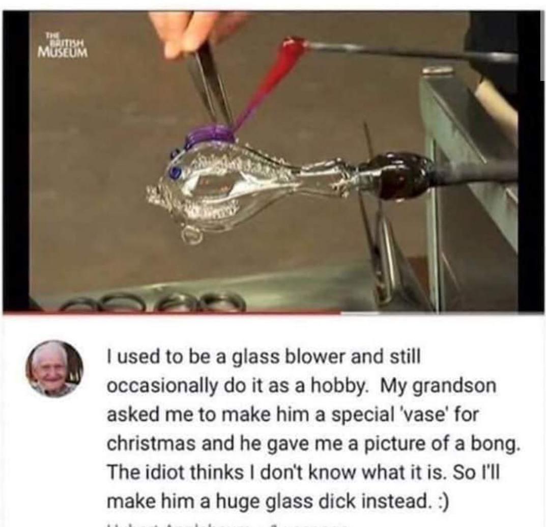 1 used to be a glass blower and still occasionally do it as a hobby My grandson asked me to make him a special vase for christmas and he gave me a picture of a bong The idiot thinks dont know what it s So Il make him a huge glass dick instead