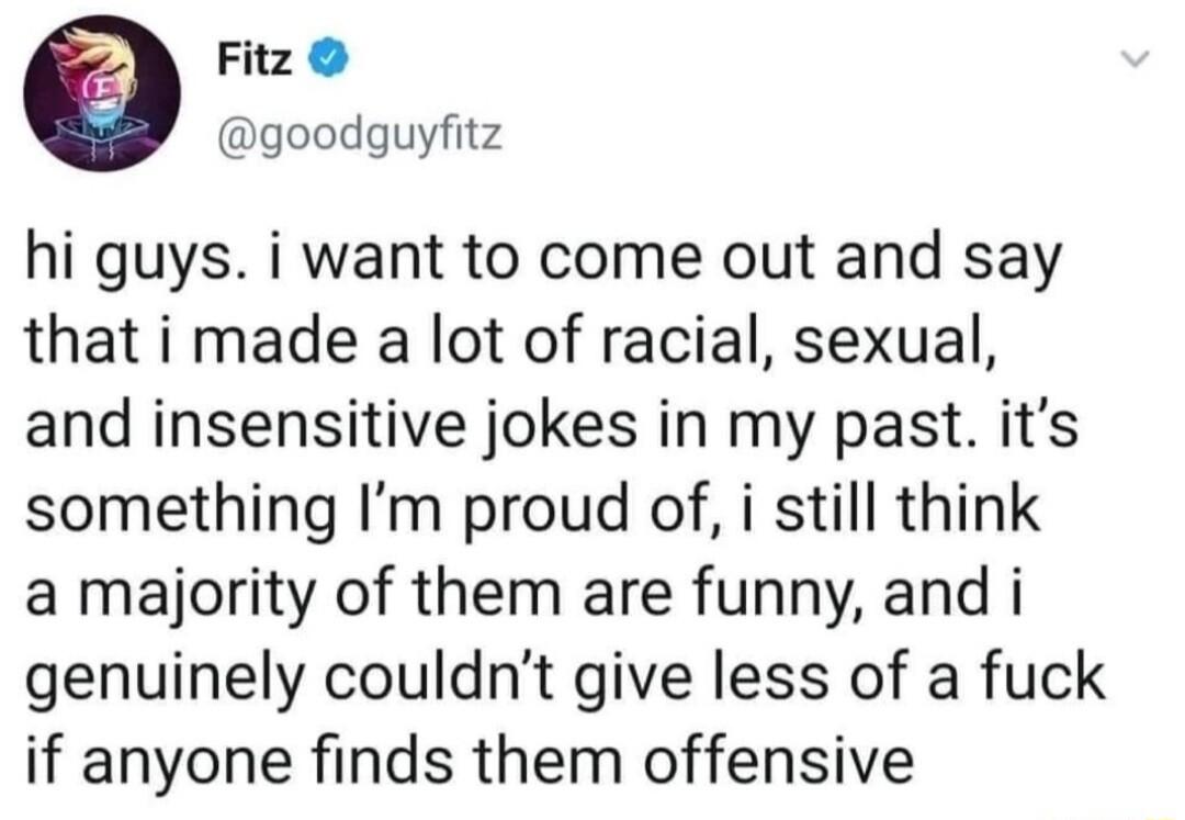 Fitz goodguyfitz hi guys i want to come out and say that i made a lot of racial sexual and insensitive jokes in my past its something Im proud of i still think a majority of them are funny and i genuinely couldnt give less of a fuck if anyone finds them offensive