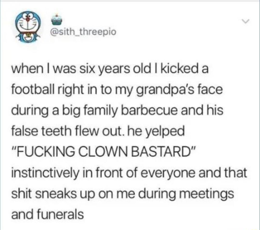 sith_threepio when was six years old kicked a football right in to my grandpas face during a big family barbecue and his false teeth flew out he yelped FUCKING CLOWN BASTARD instinctively in front of everyone and that shit sneaks up on me during meetings and funerals