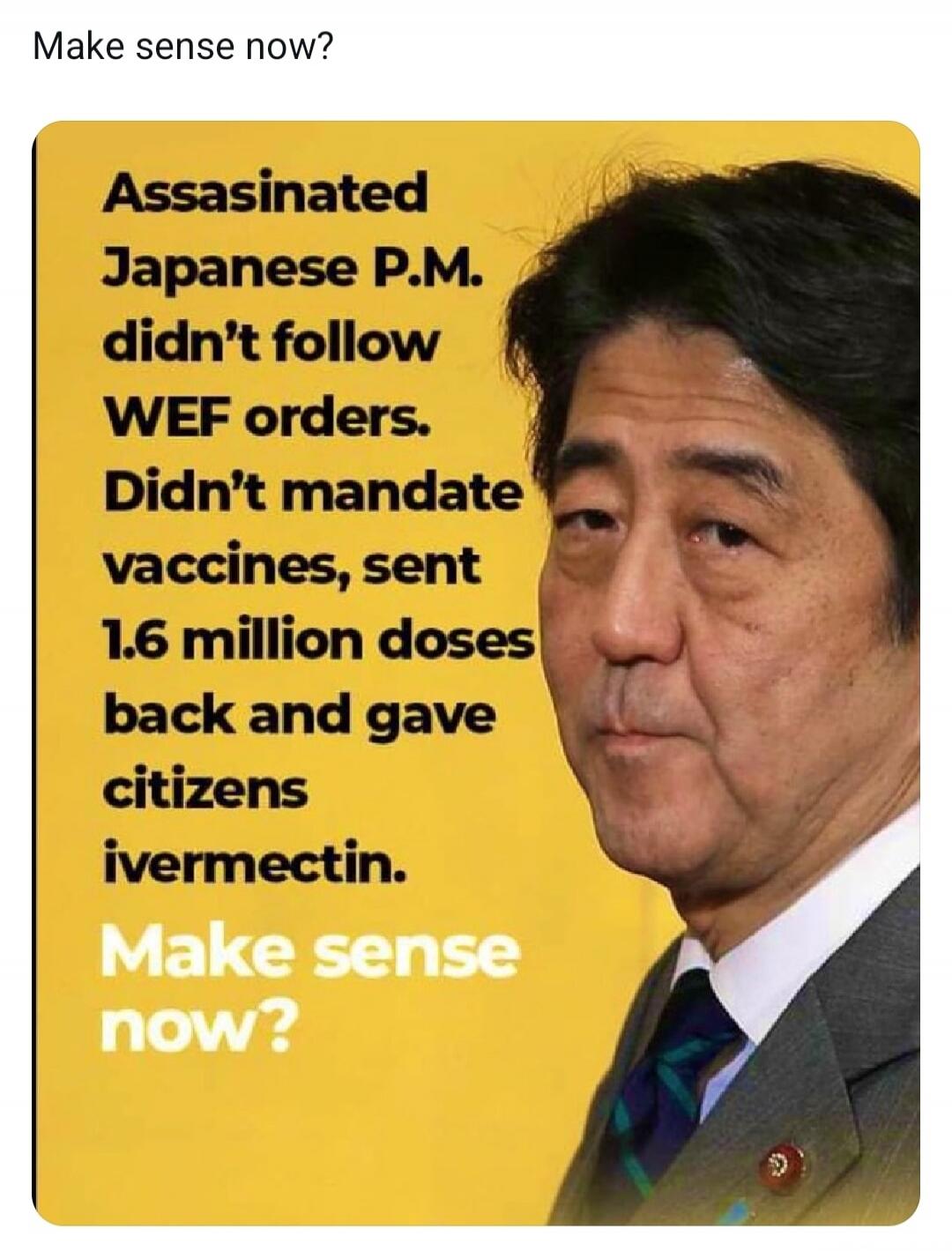 Make sense now? Assassinated Japanese P.M. didn't follow WEF orders. Didn't mandate vaccines, sent 1.6 million doses back and gave citizens ivermectin. Make sense now?