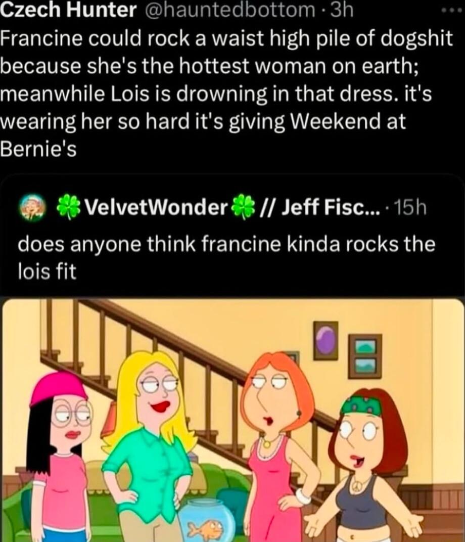 Czech Hunter hauntedbottom 3h Francine could rock a waist high pile of dogshit because shes the hottest woman on earth meanwhile Lois is drowning in that dress its wearing her so hard its giving Weekend at EIGIER VelvetWonder 8 Jeff Fisc 15h does anyone think francine kinda rocks the CIER