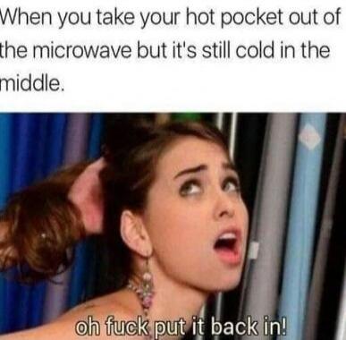 When you take your hot pocket out of the microwave but it's still cold in the middle.
oh fuck put it back in!