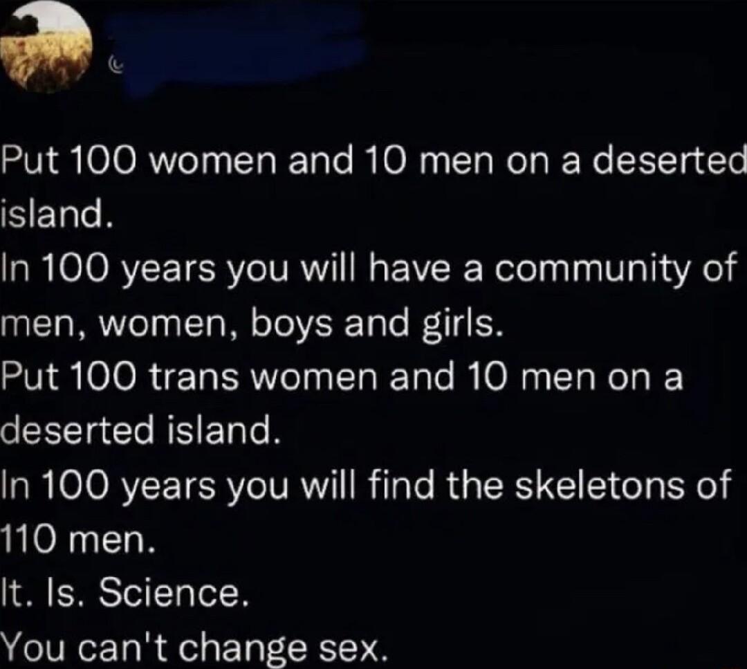 Put 100 women and 10 men on a deserted island In 100 years you will have a community of men women boys and girls Put 100 trans women and 10 men on a deserted island In 100 years you will find the skeletons of 110 men It Is Science You cant change sex