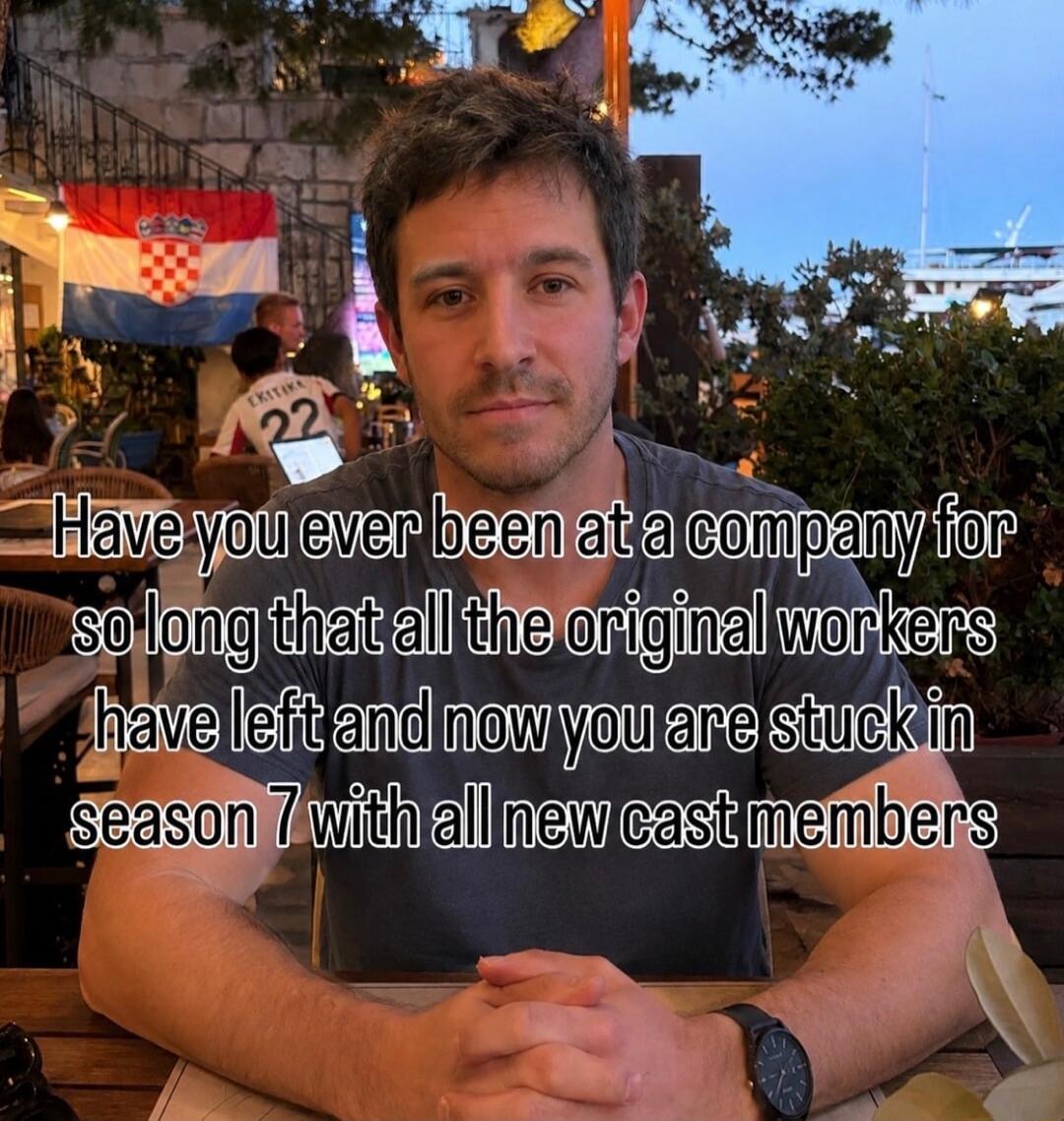 Have you ever been at a company for so long that all the original workers have left and now you are stuck in season 7 with all new cast members