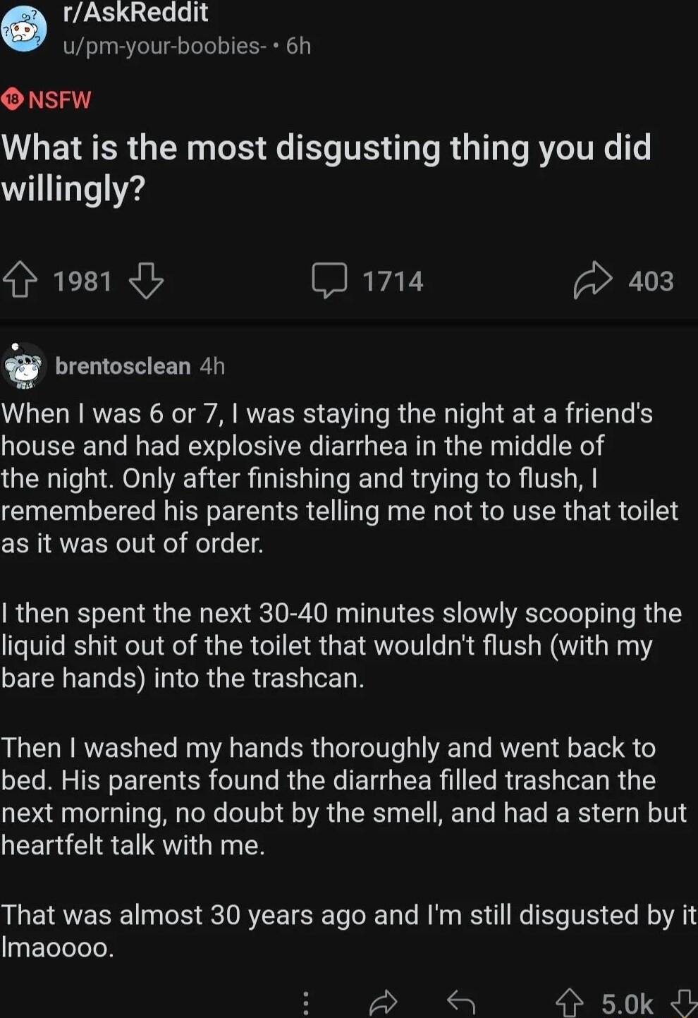 rAskReddit upm your boobies 6h ONSFW What is the most disgusting thing you did willingly 4 1981 b J 1714 403 brentosclean 4h When was 6 or 7 was staying the night at a friends house and had explosive diarrhea in the middle of the night Only after finishing and trying to flush LN TR RN ERE T R R T R RTELR G ETR TS as it was out of order then spent the next 30 40 minutes slowly scooping the liquid s