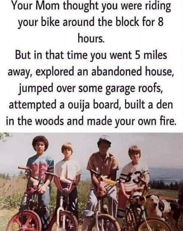 Your Mom thought you were riding your bike around the block for 8 hours But in that time you went 5 miles away explored an abandoned house jumped over some garage roofs attempted a ouija board built a den in the woods and made your own fire