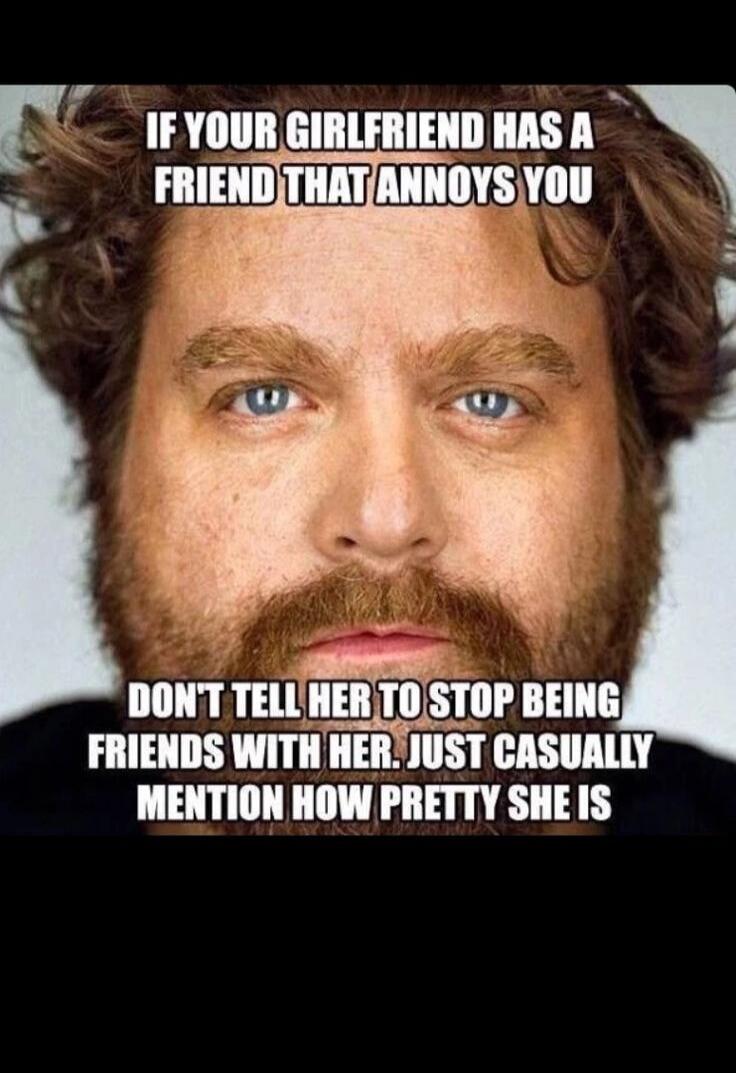 IF YOUR GIRLFRIEND HAS A FRIEND THAT ANNOYS YOU DON'T TELL HER TO STOP BEING FRIENDS WITH HER. JUST CASUALLY MENTION HOW PRETTY SHE IS