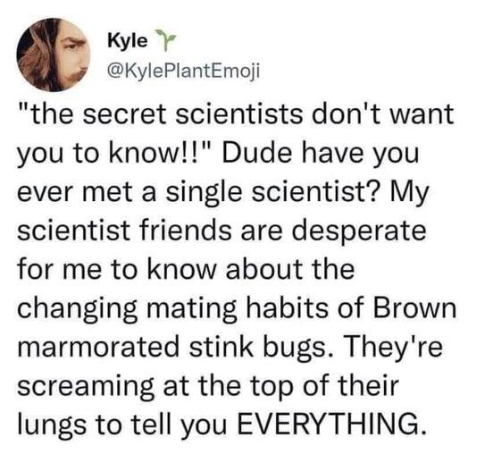 Kyle v KylePlantEmoji the secret scientists dont want you to know Dude have you ever met a single scientist My scientist friends are desperate for me to know about the changing mating habits of Brown marmorated stink bugs Theyre screaming at the top of their lungs to tell you EVERYTHING