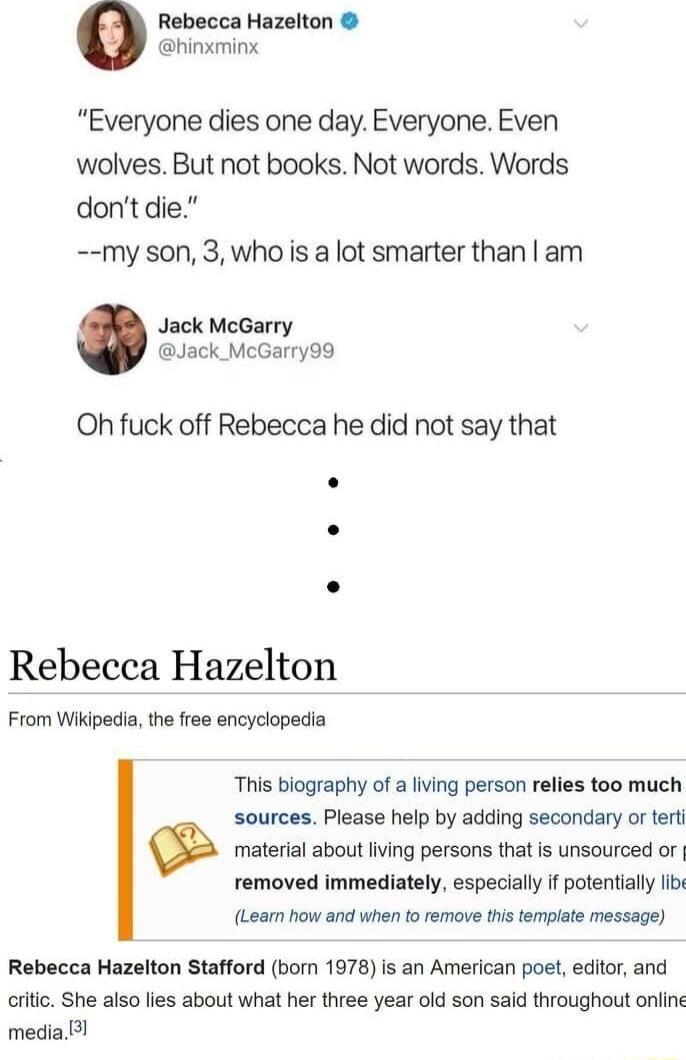 Rebecca Hazelton hinxmink Everyone dies one day Everyone Even wolves But not books Not words Words dontdie my son 3who is a lot smarter than am Jack McGarry Jack_McGarry99 Oh fuck off Rebecca he did not say that Rebecca Hazelton From Wikipedia the free encyclopedia This biography of a living person relies too much sources Please help by adding secondary or tert material about living persons that i