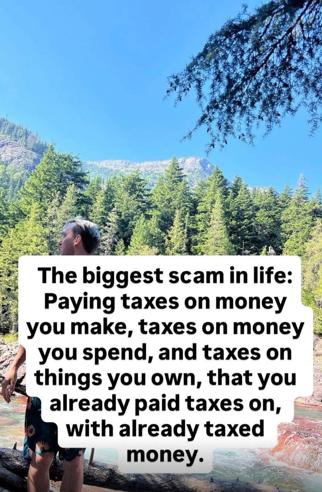 The biggest scam in life: Paying taxes on money you make, taxes on money you spend, and taxes on things you own, that you already paid taxes on, with already taxed money.