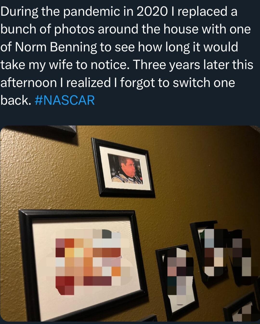 During the pandemic in 2020 replaced a bunch of photos around the house with one of Norm Benning to see how long it would take my wife to notice Three years later this afternoon realized forgot to switch one back NASCAR