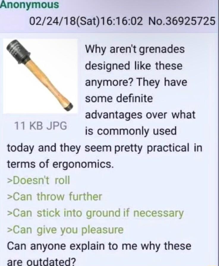 Anonymous 022418Sat161602 No36925725 Why arent grenades designed like these anymore They have some definite advantages over what is commonly used today and they seem pretty practical in terms of ergonomics Doesnt roll Can throw further Can stick into ground if necessary Can give you pleasure Can anyone explain to me why these are outdated 11 KB JPG