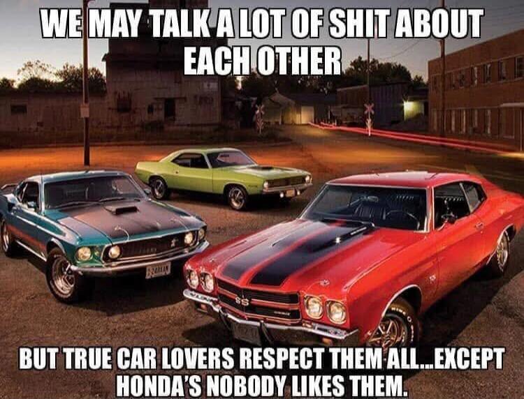 WE MAY TALK A LOT OF SHIT ABOUT EACH OTHER BUT TRUE CAR LOVERS RESPECT THEM ALL...EXCEPT HONDA'S NOBODY LIKES THEM.