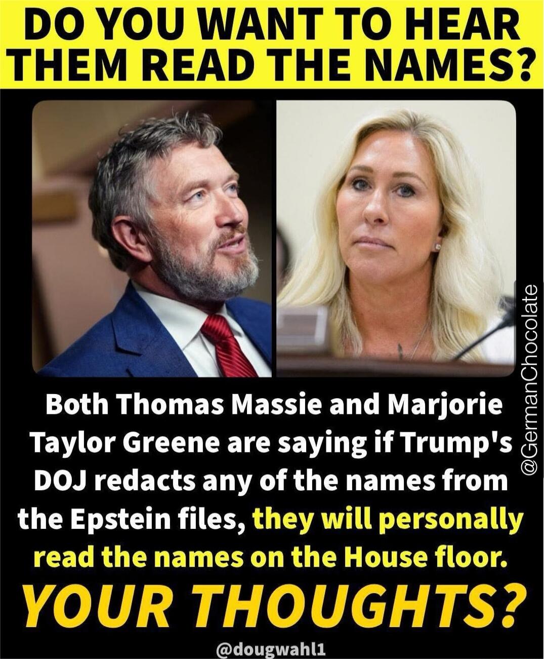 DO YOU WANT TO HEAR THEM READ THE NAMES?

Both Thomas Massie and Marjorie Taylor Greene are saying if Trump's DOJ redacts any of the names from the Epstein files, they will personally read the names on the House floor.
YOUR THOUGHTS?