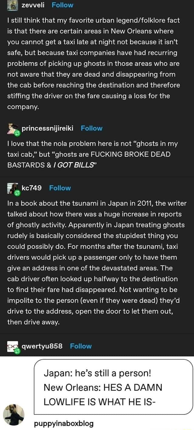 K zevveli Follow 1 still think that my favorite urban legendfolklore fact is that there are certain areas in New Orleans where you cannot get a taxi late at night not because it isnt safe but because taxi companies have had recurring problems of picking up ghosts in those areas who are not aware that they are dead and disappearing from the cab before reaching the destination and therefore stiffing