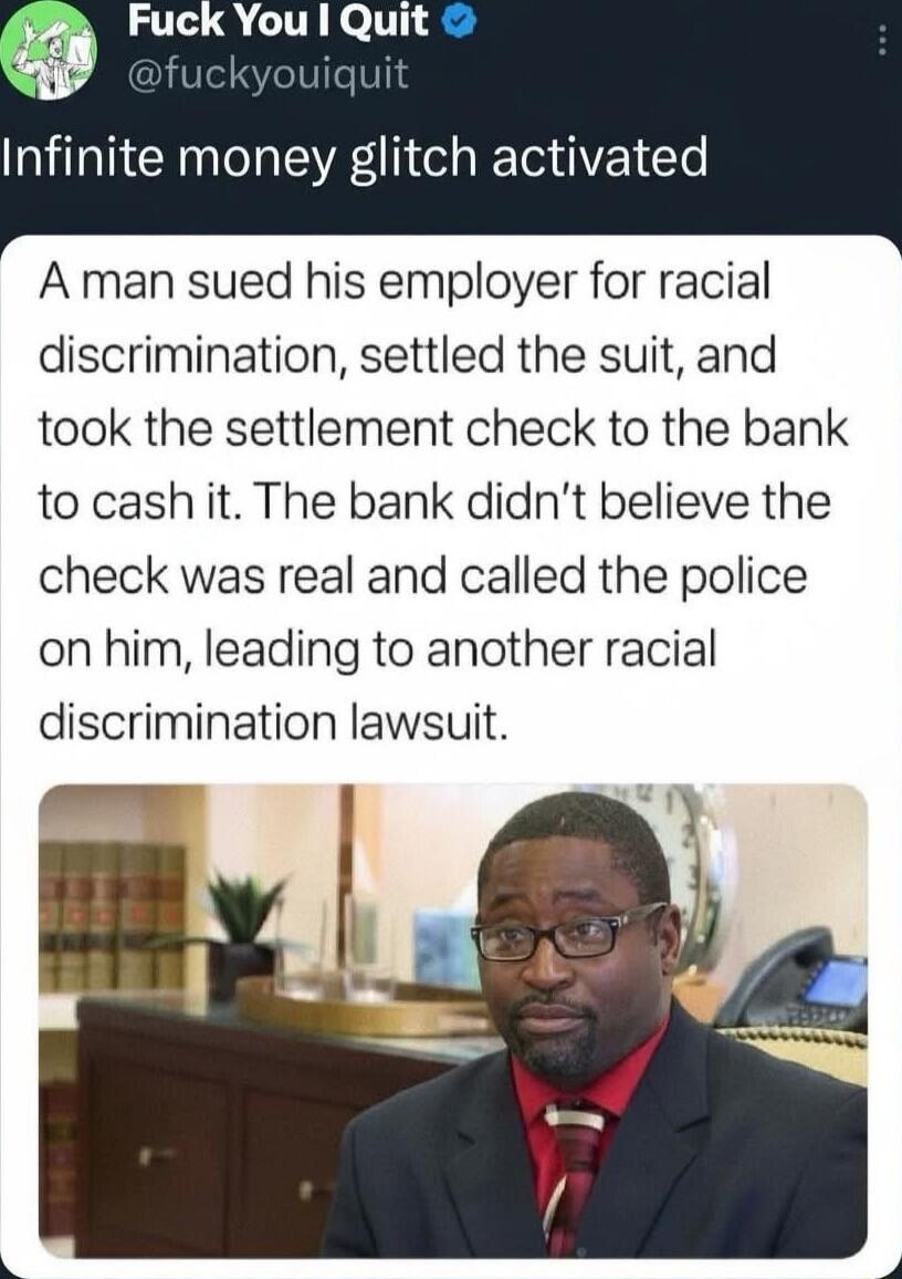 Infinite money glitch activated
A man sued his employer for racial discrimination, settled the suit, and took the settlement check to the bank to cash it. The bank didn’t believe the check was real and called the police on him, leading to another racial discrimination lawsuit.
