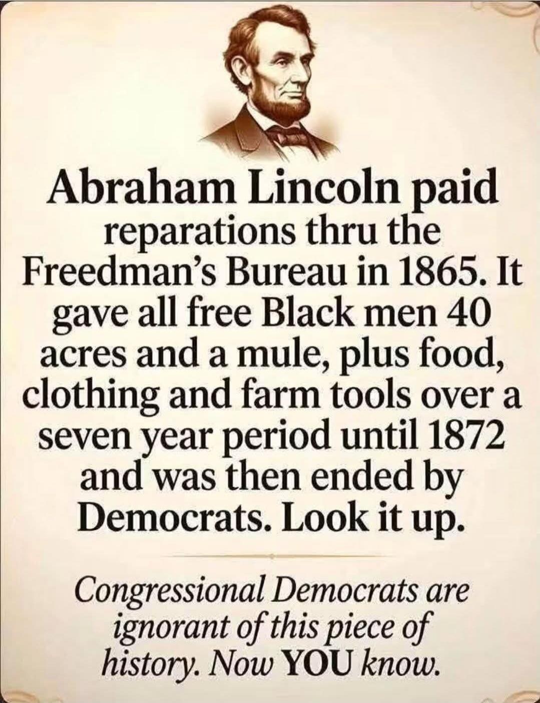 Abraham Lincoln paid reparations thru the Freedman's Bureau in 1865. It gave all free Black men 40 acres and a mule, plus food, clothing and farm tools over a seven year period until 1872 and was then ended by Democrats. Look it up. Congressional Democrats are ignorant of this piece of history. Now YOU know.