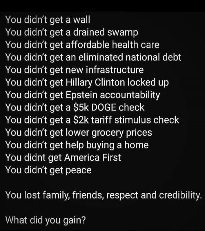You didn't get a wall. You didn't get a drained swamp. You didn't get affordable health care. You didn't get an eliminated national debt. You didn't get new infrastructure. You didn't get Hillary Clinton locked up. You didn't get Epstein accountability. You didn't get a $5k DOGE check. You didn't get a $2k tariff stimulus check. You didn't get lowe