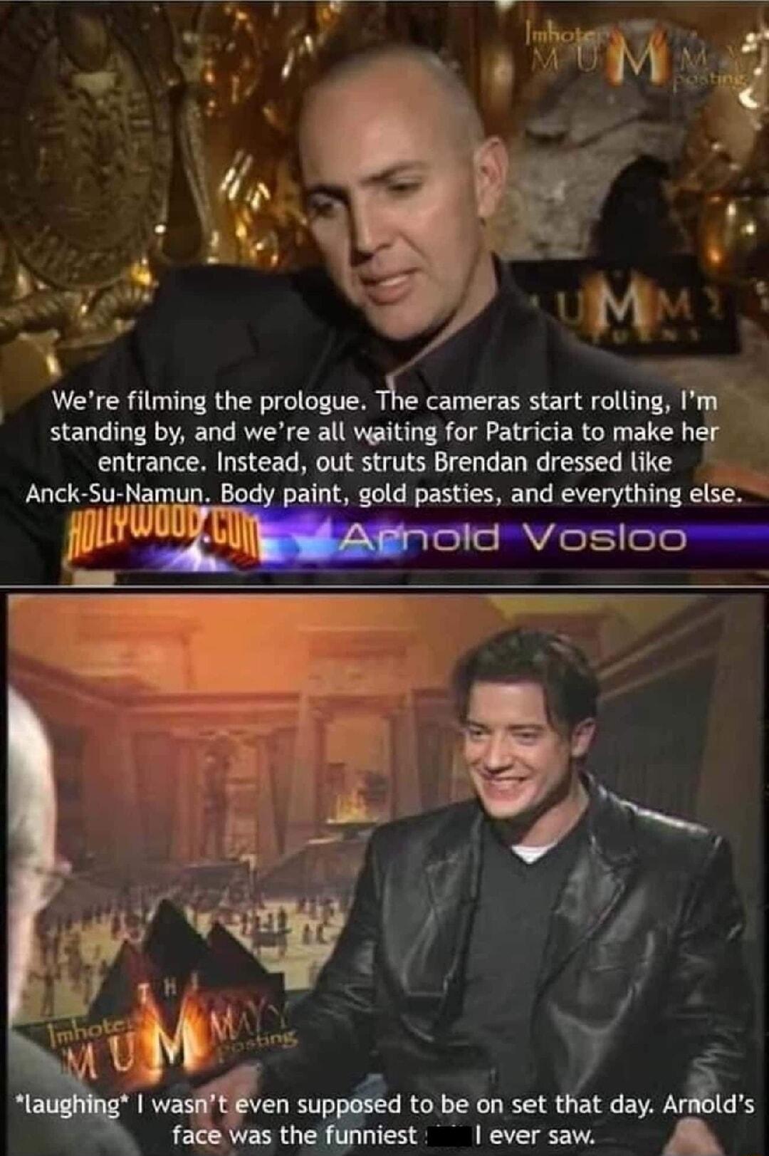 Were filming the prologue The cameras start rolling Im standing by and were all waiting for Patricia to make her entrance Instead out struts Brendan dressed like Anck Su Namun Bo t gold pasties and everything else O wisen snpgged to be on set that day ArAi face was the funniest ever saw
